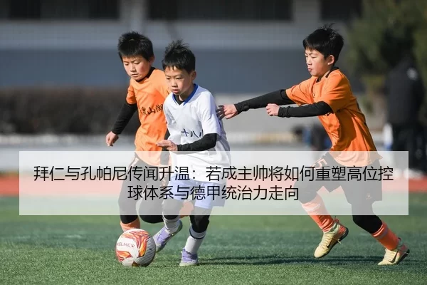 拜仁与孔帕尼传闻升温：若成主帅将如何重塑高位控球体系与德甲统治力走向