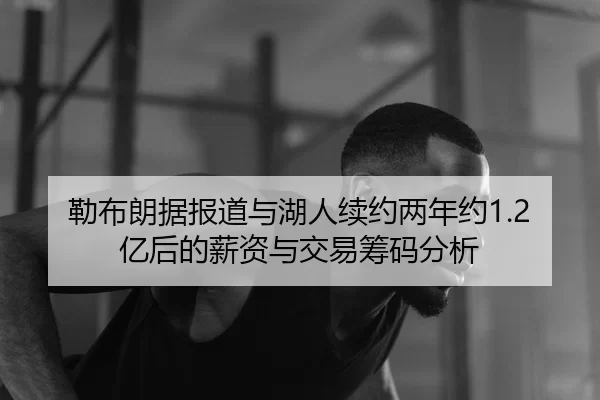 勒布朗据报道与湖人续约两年约1.2亿后的薪资与交易筹码分析