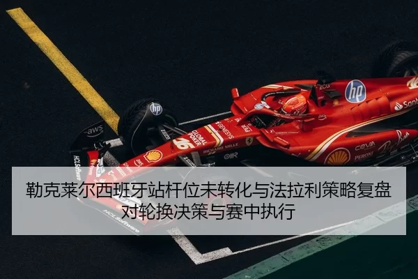 勒克莱尔西班牙站杆位未转化与法拉利策略复盘 对轮换决策与赛中执行