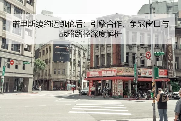 诺里斯续约迈凯伦后：引擎合作、争冠窗口与战略路径深度解析