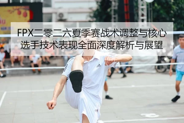 FPX二零二六夏季赛战术调整与核心选手技术表现全面深度解析与展望