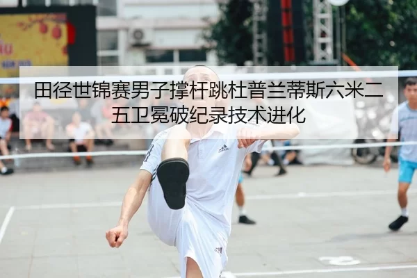 田径世锦赛男子撑杆跳杜普兰蒂斯六米二五卫冕破纪录技术进化